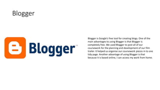 Blogger
Blogger is Google’s free tool for creating blogs. One of the
main advantages to using Blogger is that Blogger is
completely free. We used Blogger to post all of our
coursework for the planning and development of our film
trailer. It helped us organise our coursework pieces in to one
tidy page. Another advantage of using Blogger is that
because it is based online, I can access my work from home.
 