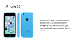 iPhone 5C
My phone was very effective during the filming stage of
our trailer, it meant that I could easily message my
friends to arrange when we should go to film. The
iPhone also has a torch function which played a huge
part in filming low light shots in our trailer as the Canon
camera couldn’t always pick up the characters faces in a
dark room.
 