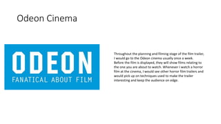 Odeon Cinema
Throughout the planning and filming stage of the film trailer,
I would go to the Odeon cinema usually once a week.
Before the film is displayed, they will show films relating to
the one you are about to watch. Whenever I watch a horror
film at the cinema, I would see other horror film trailers and
would pick up on techniques used to make the trailer
interesting and keep the audience on edge.
 