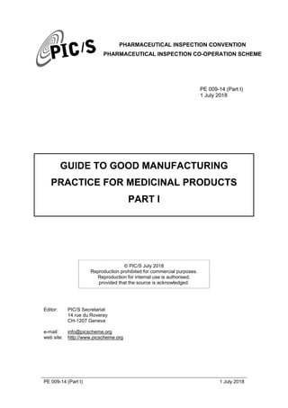 PHARMACEUTICAL INSPECTION CONVENTION
PHARMACEUTICAL INSPECTION CO-OPERATION SCHEME
PE 009-14 (Part I) 1 July 2018
PE 009-14 (Part I)
1 July 2018
GUIDE TO GOOD MANUFACTURING
PRACTICE FOR MEDICINAL PRODUCTS
PART I
© PIC/S July 2018
Reproduction prohibited for commercial purposes.
Reproduction for internal use is authorised,
provided that the source is acknowledged.
Editor: PIC/S Secretariat
14 rue du Roveray
CH-1207 Geneva
e-mail: info@picscheme.org
web site: http://www.picscheme.org
 