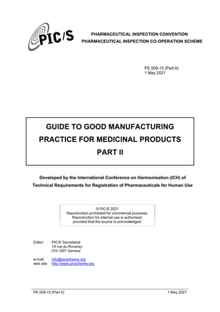 PHARMACEUTICAL INSPECTION CONVENTION
PHARMACEUTICAL INSPECTION CO-OPERATION SCHEME
PE 009-15 (Part II) 1 May 2021
PE 009-15 (Part II)
1 May 2021
GUIDE TO GOOD MANUFACTURING
PRACTICE FOR MEDICINAL PRODUCTS
PART II
Developed by the International Conference on Harmonisation (ICH) of
Technical Requirements for Registration of Pharmaceuticals for Human Use
© PIC/S 2021
Reproduction prohibited for commercial purposes.
Reproduction for internal use is authorised,
provided that the source is acknowledged.
Editor: PIC/S Secretariat
14 rue du Roveray
CH-1207 Geneva
e-mail: info@picscheme.org
web site: http://www.picscheme.org
 