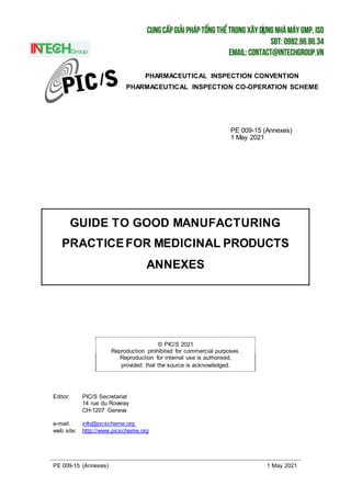 PE 009-15 (Annexes) 1 May 2021
GUIDE TO GOOD MANUFACTURING
PRACTICEFOR MEDICINAL PRODUCTS
ANNEXES
© PIC/S 2021
Reproduction prohibited for commercial purposes.
Reproduction for internal use is authorised,
provided that the source is acknowledged.
PHARMACEUTICAL INSPECTION CONVENTION
PHARMACEUTICAL INSPECTION CO-OPERATION SCHEME
PE 009-15 (Annexes)
1 May 2021
Editor: PIC/S Secretariat
14 rue du Roveray
CH-1207 Geneva
e-mail: info@picscheme.org
web site: http://www.picscheme.org
 