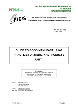 PE 009-15 (Part I) 1 May 2021
GUIDE TO GOOD MANUFACTURING
PRACTICEFOR MEDICINAL PRODUCTS
PART I
© PIC/S 2021
Reproduction prohibited for commercial purposes.
Reproduction for internal use is authorised,
provided that the source is acknowledged.
PHARMACEUTICAL INSPECTION CONVENTION
PHARMACEUTICAL INSPECTION CO-OPERATION SCHEME
PE 009-15 (Part I)
1 May 2021
Editor: PIC/S Secretariat
14 rue du Roveray
CH-1207 Geneva
e-mail: info@picscheme.org
web site: http://www.picscheme.org
 