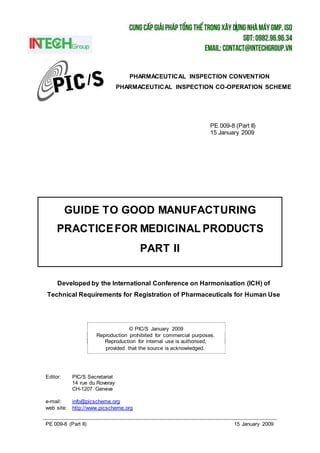 PE 009-8 (Part II) 15 January 2009
GUIDE TO GOOD MANUFACTURING
PRACTICEFOR MEDICINAL PRODUCTS
PART II
© PIC/S January 2009
Reproduction prohibited for commercial purposes.
Reproduction for internal use is authorised,
provided that the source is acknowledged.
PHARMACEUTICAL INSPECTION CONVENTION
PHARMACEUTICAL INSPECTION CO-OPERATION SCHEME
PE 009-8 (Part II)
15 January 2009
Developed by the International Conference on Harmonisation (ICH) of
Technical Requirements for Registration of Pharmaceuticals for Human Use
Editor: PIC/S Secretariat
14 rue du Roveray
CH-1207 Geneva
e-mail: info@picscheme.org
web site: http://www.picscheme.org
 