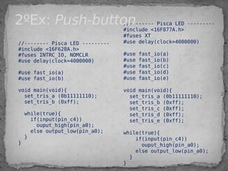 //-------- Pisca LED ---------
#include <16F628A.h>
#fuses INTRC_IO, NOMCLR
#use delay(clock=4000000)
 
#use fast_io(a)
#use fast_io(b)
 
void main(void){
set_tris_a (0b11111110);
set_tris_b (0xff);
 
while(true){
  if(input(pin_c4))
ouput_high(pin_a0);
else output_low(pin_a0);
}
}
//-------- Pisca LED ---------
#include <16F877A.h>
#fuses XT
#use delay(clock=4000000)
 
#use fast_io(a)
#use fast_io(b)
#use fast_io(c)
#use fast_io(d)
#use fast_io(e)
 
void main(void){
set_tris_a (0b11111110);
set_tris_b (0xff);
set_tris_c (0xff);
set_tris_d (0xff);
set_tris_e (0xff);
while(true){
if(input(pin_c4))
ouput_high(pin_a0);
else output_low(pin_a0);
}
}
2ºEx: Push-button
 