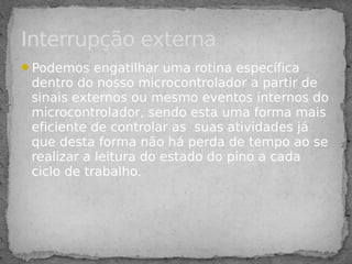 Podemos engatilhar uma rotina específica
dentro do nosso microcontrolador a partir de
sinais externos ou mesmo eventos internos do
microcontrolador, sendo esta uma forma mais
eficiente de controlar as suas atividades já
que desta forma não há perda de tempo ao se
realizar a leitura do estado do pino a cada
ciclo de trabalho.
Interrupção externa
 