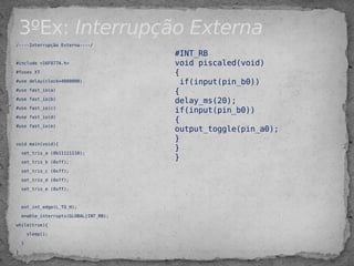 3ºEx: Interrupção Externa
/----Interrupção Externa----/
#include <16F877A.h>
#fuses XT
#use delay(clock=4000000)
#use fast_io(a)
#use fast_io(b)
#use fast_io(c)
#use fast_io(d)
#use fast_io(e)
 
void main(void){
set_tris_a (0b11111110);
set_tris_b (0xff);
set_tris_c (0xff);
set_tris_d (0xff);
set_tris_e (0xff);
ext_int_edge(L_TO_H);
enable_interrupts(GLOBAL|INT_RB);
while(true){
sleep();
}
}
#INT_RB
void piscaled(void)
{
if(input(pin_b0))
{
delay_ms(20);
if(input(pin_b0))
{
output_toggle(pin_a0);
}
}
}
 