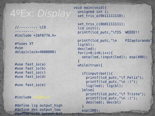 4ºEx: Display
//--------- LCD
---------
#include <16F877A.h>
#fuses XT
#use
delay(clock=4000000)
 
#use fast_io(a)
#use fast_io(b)
#use fast_io(c)
#use fast_io(d)
#use fast_io(e)
#include <lcdt.c>
#define lig output_high
#define des output_low
#define seta output_bit
void main(void){
unsigned int i;
set_tris_a(0b11111110);
set_tris_c(0b01111111);
lcd_init();
printf(lcd_putc,"fIS WEEEE!! ");
printf(lcd_putc,"n PICapturando");
lig(bl);
des(led);
for(i=0;i<6;i++){
seta(led,!input(led)); esp(400);
}
while(true){
if(input(bot)){
printf(lcd_putc,"f Feliz");
printf(lcd_putc,"n :)");
lig(led); lig(bl);
}else{
printf(lcd_putc,"f Triste");
printf(lcd_putc,"n :(");
des(led); des(bl)
}
esp(200);
}
 