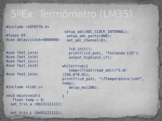#include <16F877A.h>
#fuses XT
#use delay(clock=4000000)
#use fast_io(a)
#use fast_io(b)
#use fast_io(c)
#use fast_io(d)
#use fast_io(e)
#include <lcdt.c>
void main(void){
float temp = 0;
set_tris_a (0b11111111);
set_tris_c (0x01111111);
5ºEx: Termômetro (LM35)
setup_adc(ADC_CLOCK_INTERNAL);
setup_adc_ports(AN0);
set_adc_channel(0);
lcd_init();
printf(lcd_putc, "Testando LCD");
output_high(pin_c7);
while(true){
temp=(float)read_adc()*5.0/
(256.0*0.01);
printf(lcd_putc, "fTemperatura:n%f",
temp);
delay_ms(200);
}
}
 