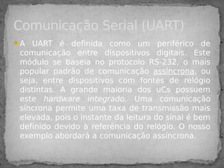 A UART é definida como um periférico de
comunicação entre dispositivos digitais. Este
módulo se baseia no protocolo RS-232, o mais
popular padrão de comunicação assíncrona, ou
seja, entre dispositivos com fontes de relógio
distintas. A grande maioria dos uCs possuem
este hardware integrado. Uma comunicação
síncrona permite uma taxa de transmissão mais
elevada, pois o instante da leitura do sinal é bem
definido devido à referência do relógio. O nosso
exemplo abordará a comunicação assíncrona.
Comunicação Serial (UART)
 