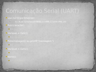 use rs232(parâmetros)
– Ex: #use rs232(baud=9600,rcv=PIN_C7,xmit=PIN_C6)
Putc(caracter)
Ex: putc(‘a’)
Variável = Getc();
Ex: caractere = getc();
Puts(mesagem) ou printf(“mensagem”)
Ex: puts(“mensagem feliz”)
Variável = Gets();
Ex: msg = gets();
Kbhit();
Ex: if(kbhit());
Comunicação Serial (UART)
 