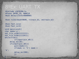 #include <16f628A.h>
#fuses INTRC_IO, NOMCLR
#use delay(clock=4000000)
#use rs232(baud=9600, rcv=pin_b1, xmit=pin_b2)
#use fast_io(a)
#use fast_io(b)
void main(void){
char dado='a';
set_tris_a(0b11111111);
set_tris_b(0b11111011);
while(true){
if(input(pin_a0)){
delay_ms(20);
if(input(pin_a0)){
putc(dado++);
if(dado == 'h') dado =
'a';
delay_ms(200);
}}
}
8ºEx: UART TX
 