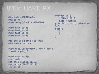 8ºEx: UART RX
#include <16F877A.h>
#fuses XT
#use delay(clock = 4000000)
#use fast_io(a)
#use fast_io(b)
#use fast_io(c)
#use fast_io(d)
#define use_portb_lcd true
#include <lcdt.c>
#use rs232(baud=9600 , rcv = pin_c7
, xmit = pin_c6)
void main(void){
char dado;
set_tris_a(0b11111110);
set_tris_c(0b10111111);
lcd_init();
while(true){
if(kbhit()){
dado = getc();
printf(lcd_putc,"fDado:n
%c",
dado);
}
}
}
 