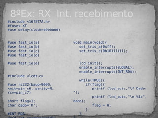 #include <16f877A.h>
#fuses XT
#use delay(clock=4000000)
#use fast_io(a)
#use fast_io(b)
#use fast_io(c)
#use fast_io(d)
#use fast_io(e)
#include <lcdt.c>
#use rs232(baud=9600,
xmit=pin_c6, parity=N,
rcv=pin_c7)
short flag=1;
char dado=‘K’;
#INT_RDA
void main(void){
set_tris_a(0xff);
set_tris_c(0b10111111);
lcd_init();
enable_interrupts(GLOBAL);
enable_interrupts(INT_RDA);
while(TRUE){
if(flag){
printf (lcd_putc,"f Dado:
");
printf (lcd_putc,"n %1c",
dado);
flag = 0;
}
}
8ºEx: RX Int. recebimento
 