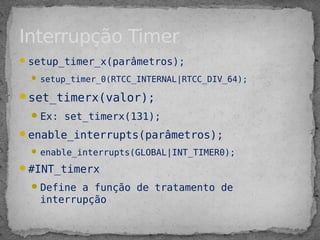 setup_timer_x(parâmetros);
 setup_timer_0(RTCC_INTERNAL|RTCC_DIV_64);
set_timerx(valor);
Ex: set_timerx(131);
enable_interrupts(parâmetros);
 enable_interrupts(GLOBAL|INT_TIMER0);
#INT_timerx
Define a função de tratamento de
interrupção
Interrupção Timer
 