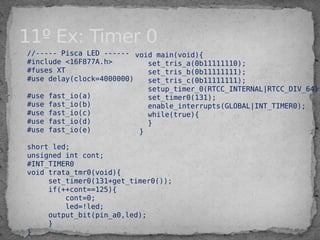 11º Ex: Timer 0
//----- Pisca LED ------
#include <16F877A.h>
#fuses XT
#use delay(clock=4000000)
#use fast_io(a)
#use fast_io(b)
#use fast_io(c)
#use fast_io(d)
#use fast_io(e)
short led;
unsigned int cont;
#INT_TIMER0
void trata_tmr0(void){
set_timer0(131+get_timer0());
if(++cont==125){
cont=0;
led=!led;
output_bit(pin_a0,led);
}
}
void main(void){
set_tris_a(0b11111110);
set_tris_b(0b11111111);
set_tris_c(0b11111111);
setup_timer_0(RTCC_INTERNAL|RTCC_DIV_64);
set_timer0(131);
enable_interrupts(GLOBAL|INT_TIMER0);
while(true){
}
}
 