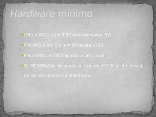 GND e VDD: 2,2 a 5,5V (nos exemplos: 5V)
Pino MCLR em 5 V (em 0V reseta o uC)
Pinos OSC1 e OSC2 ligados a um cristal
O PIC16F628A dispensa o uso do MCLR e do cristal,
utilizando apenas a alimentação
Hardware mínimo
 