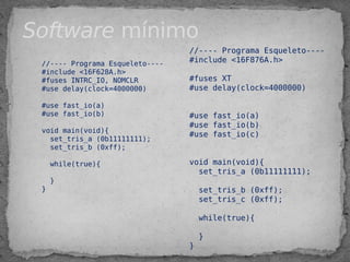 //---- Programa Esqueleto----
#include <16F628A.h>
#fuses INTRC_IO, NOMCLR
#use delay(clock=4000000)
 
#use fast_io(a)
#use fast_io(b)
 
void main(void){
set_tris_a (0b11111111);
set_tris_b (0xff);
 
while(true){
 
}
}
//---- Programa Esqueleto----
#include <16F876A.h>
#fuses XT
#use delay(clock=4000000)
 
#use fast_io(a)
#use fast_io(b)
#use fast_io(c)
 
void main(void){
set_tris_a (0b11111111);
set_tris_b (0xff);
set_tris_c (0xff);
while(true){
}
}
Software mínimo
 