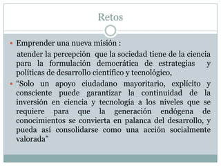 RetosEmprender una nueva misión :    atender la percepción  que la sociedad tiene de la ciencia para la formulación democrática de estrategias  y políticas de desarrollo científico y tecnológico,“Solo un apoyo ciudadano mayoritario, explícito y consciente puede garantizar la continuidad de la inversión en ciencia y tecnología a los niveles que se requiere para que la generación endógena de conocimientos se convierta en palanca del desarrollo, y pueda así consolidarse como una acción socialmente valorada”