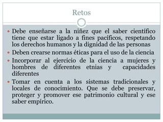 RetosDebe enseñarse a la niñez que el saber científico tiene que estar ligado a fines pacíficos, respetando los derechos humanos y la dignidad de las personasDeben crearse normas éticas para el uso de la cienciaIncorporar al ejercicio de la ciencia a mujeres y hombres de diferentes etnias y  capacidades diferentes Tomar en cuenta a los sistemas tradicionales y locales de conocimiento. Que se debe preservar, proteger y promover ese patrimonio cultural y ese saber empírico.