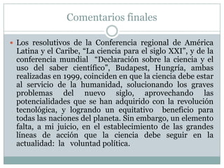 Comentarios finalesLos resolutivos de la Conferencia regional de América Latina y el Caribe, “La ciencia para el siglo XXI”, y de la conferencia mundial  “Declaración sobre la ciencia y el uso del saber científico”, Budapest, Hungría, ambas realizadas en 1999, coinciden en que la ciencia debe estar al servicio de la humanidad, solucionando los graves problemas del nuevo siglo, aprovechando las potencialidades que se han adquirido con la revolución tecnológica, y logrando un equitativo  beneficio para todas las naciones del planeta. Sin embargo, un elemento falta, a mi juicio, en el establecimiento de las grandes líneas de acción que la ciencia debe seguir en la actualidad:  la   voluntad política.
