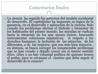 Comentarios finalesLa ciencia  ha seguido los patrones del modelo occidental de desarrollo. El capitalismo ha impuesto su lógica de la ganancia, en el desarrollo y aplicación de la ciencia. Solo cuando los problemas afectan el disfrute y bienestar de los habitantes del primer mundo, las miradas se vuelcan hacia la situación de los que menos tienen, buscando instrumentar soluciones equitativas,  el respeto a los derechos humanos, la inclusión de  las minorías,  de los diferentes, o de  las mujeres- que son más bien mayoría-, en síntesis, se busca corregir los innumerable problemas que se han creado y dejado crecer sin el menor sentido ético. ¿Hay o no hay voluntad política de quienes tienen el poder, para re encauzar el  camino que debe seguir el desarrollo de la ciencia?