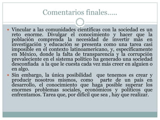 Comentarios finales…..Vincular a las comunidades científicas con la sociedad es un reto enorme. Divulgar el conocimiento y hacer que la población comprenda la necesidad de invertir más en  investigación y educación se presenta como una tarea casi imposible en el contexto latinoamericano, y, específicamente en México, donde la falta de transparencia y la corrupción prevaleciente en el sistema político ha generado una sociedad  desconfiada a la que le cuesta cada vez más creer en alguien o en algo.Sin embargo, la única posibilidad  que tenemos es crear y producir nosotros mismos, como  parte de un país en desarrollo, el conocimiento que haga posible superar los enormes problemas sociales, económicos y políticos que enfrentamos. Tarea que, por difícil que sea , hay que realizar.