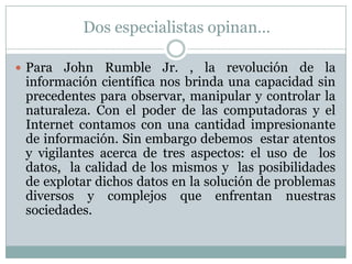Dos especialistas opinan…Para John Rumble Jr. , la revolución de la información científica nos brinda una capacidad sin precedentes para observar, manipular y controlar la naturaleza. Con el poder de las computadoras y el Internet contamos con una cantidad impresionante de información. Sin embargo debemos  estar atentos y vigilantes acerca de tres aspectos: el uso de  los datos,  la calidad de los mismos y  las posibilidades de explotar dichos datos en la solución de problemas diversos y complejos que enfrentan nuestras sociedades. 