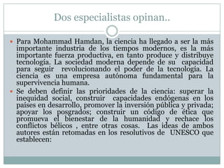 Dos especialistas opinan..Para MohammadHamdan, la ciencia ha llegado a ser la más importante industria de los tiempos modernos, es la más  importante fuerza productiva, en tanto produce y distribuye tecnología. La sociedad moderna depende de su  capacidad para seguir  revolucionando el poder de la tecnología. La ciencia es una empresa autónoma fundamental para la supervivencia humana.Se deben definir las prioridades de la ciencia: superar la inequidad social, construir  capacidades endógenas en los países en desarrollo, promover la inversión pública y privada;  apoyar los posgrados; construir un código de ética que promueva el bienestar de la humanidad y rechace los conflictos bélicos , entre otras cosas. Las ideas de ambos autores están retomadas en los resolutivos de  UNESCO que establecen: