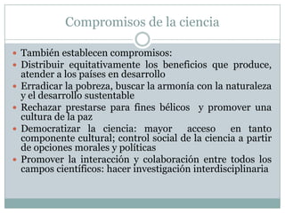 Compromisos de la cienciaTambién establecen compromisos:Distribuir equitativamente los beneficios que produce, atender a los países en desarrolloErradicar la pobreza, buscar la armonía con la naturaleza y el desarrollo sustentableRechazar prestarse para fines bélicos  y promover una cultura de la pazDemocratizar la ciencia: mayor  acceso  en tanto componente cultural; control social de la ciencia a partir de opciones morales y políticasPromover la interacción y colaboración entre todos los campos científicos: hacer investigación interdisciplinaria
