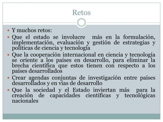 RetosY muchos retos:Que el estado se involucre  más en la formulación, implementación, evaluación y gestión de estrategias y políticas de ciencia y tecnologíaQue la cooperación internacional en ciencia y tecnología se oriente a los países en desarrollo, para eliminar la brecha científica que estos tienen con respecto a los países desarrolladosCrear agendas conjuntas de investigación entre países desarrollados y en vías de desarrolloQue la sociedad y el Estado inviertan más  para la creación de capacidades científicas y tecnológicas nacionales