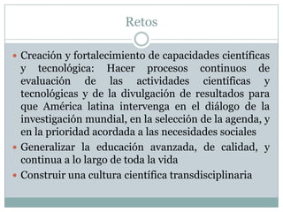 RetosCreación y fortalecimiento de capacidades científicas y tecnológica: Hacer procesos continuos de evaluación de las actividades científicas y tecnológicas y de la divulgación de resultados para que América latina intervenga en el diálogo de la investigación mundial, en la selección de la agenda, y en la prioridad acordada a las necesidades socialesGeneralizar la educación avanzada, de calidad, y continua a lo largo de toda la vidaConstruir una cultura científica transdisciplinaria