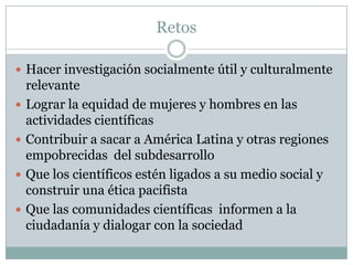 RetosHacer investigación socialmente útil y culturalmente relevanteLograr la equidad de mujeres y hombres en las actividades científicasContribuir a sacar a América Latina y otras regiones empobrecidas  del subdesarrolloQue los científicos estén ligados a su medio social y construir una ética pacifistaQue las comunidades científicas  informen a la ciudadanía y dialogar con la sociedad