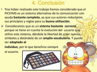 4. Conclusión
• Tras haber realizado este trabajo hemos considerado que el
PICSYMS es un sistema alternativo de la comunicación con
ayuda bastante completo, ya que sus autores redactaron
sus principios y reglas para su buena utilización.
 Consideramos que es un sistema bastante correcto
porque se tiene en cuenta la evolución del usuario que
utilice este sistema, dándole la libertad de crear nuevos
símbolos y dotándole de un amplio vocabulario. Y puede
ser adaptado al
individuo, por lo que beneficia siempre
al usuario.
 
