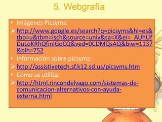 5. Webgrafía
• Imágenes Picsyms:
http://www.google.es/search?q=picsyms&hl=es&
tbo=u&tbm=isch&source=univ&sa=X&ei=_AUhUf
DuLoKRhQfinIGoCQ&ved=0CDMQsAQ&biw=1137
&bih=752
• Información sobre picsyms:
http://assistivetech.sf.k12.sd.us/picsyms.htm
• Cómo se utiliza:
http://html.rincondelvago.com/sistemas-de-
comunicacion-alternativos-con-ayuda-
externa.html
 