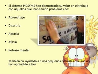 • El sistema PICSYMS han demostrado su valor en el trabajo
con aquellos que han tenido problemas de:
 Aprendizaje
 Disartria
 Apraxia
 Afasia
 Retraso mental
También ha ayudado a niños pequeños normales que aún no
han aprendido a leer.
 