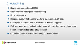 Apache Apex Meetup
➔ Saves operator state on HDFS
➔ Each operator undergoes checkpointing
➔ Done by platform
➔ Happens every 60 streaming windows by default i.e. 30 sec.
➔ Checkpoint is named by the windowId at which it happens
➔ If all operators gets checkpointed at same window, that checkpointed state
becomes “committed” state of application
➔ Committed state is used for recovery in case of failure
Checkpointing
 
