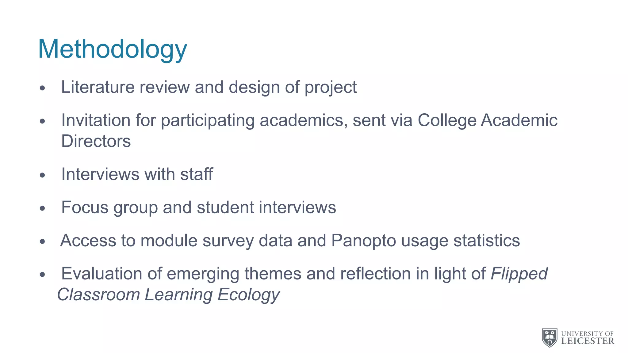 Methodology
• Literature review and design of project
• Invitation for participating academics, sent via College Academic
Directors
• Interviews with staff
• Focus group and student interviews
• Access to module survey data and Panopto usage statistics
• Evaluation of emerging themes and reflection in light of Flipped
Classroom Learning Ecology
 