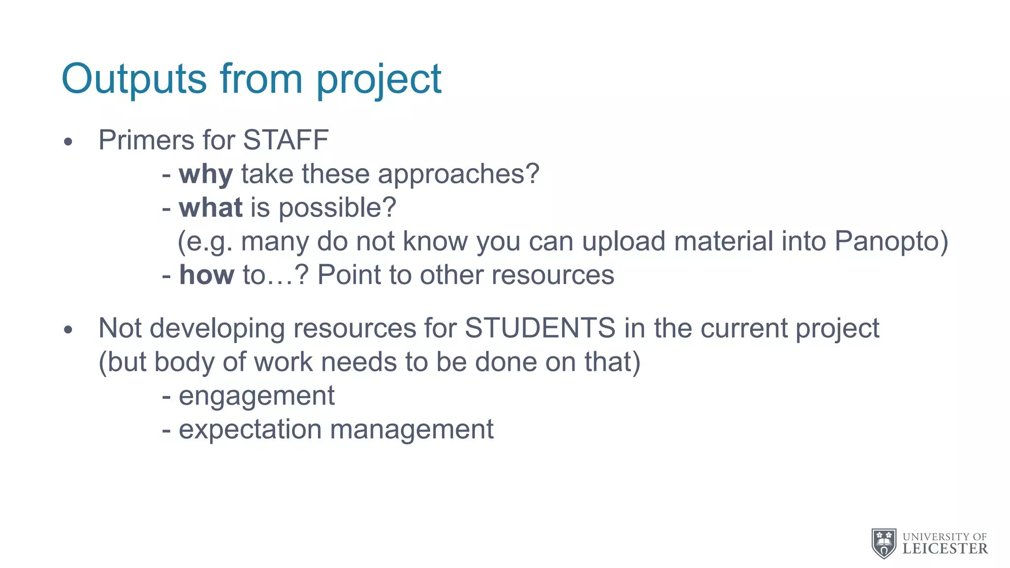 Outputs from project
• Primers for STAFF
- why take these approaches?
- what is possible?
(e.g. many do not know you can upload material into Panopto)
- how to…? Point to other resources
• Not developing resources for STUDENTS in the current project
(but body of work needs to be done on that)
- engagement
- expectation management
 