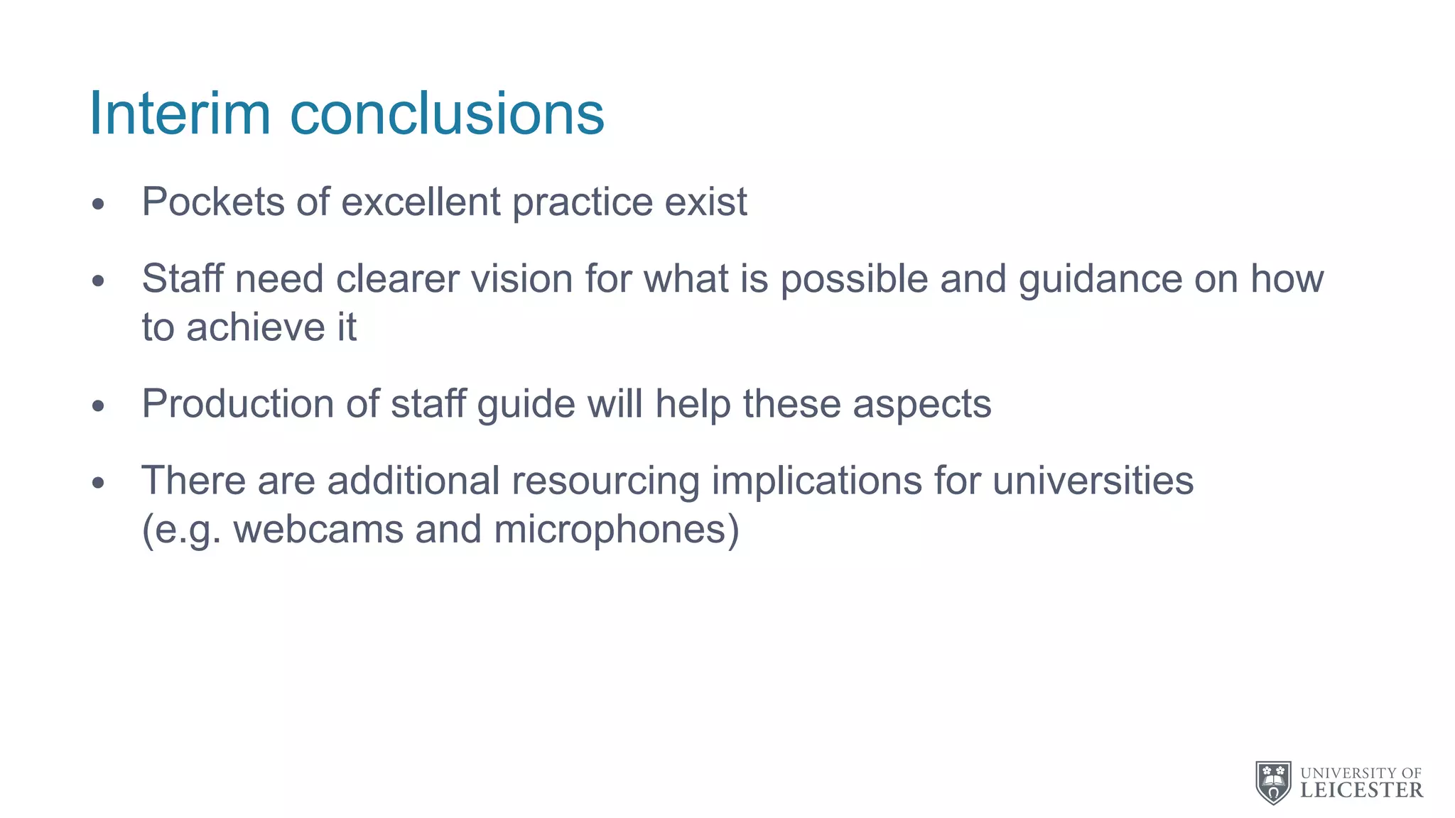 Interim conclusions
• Pockets of excellent practice exist
• Staff need clearer vision for what is possible and guidance on how
to achieve it
• Production of staff guide will help these aspects
• There are additional resourcing implications for universities
(e.g. webcams and microphones)
 