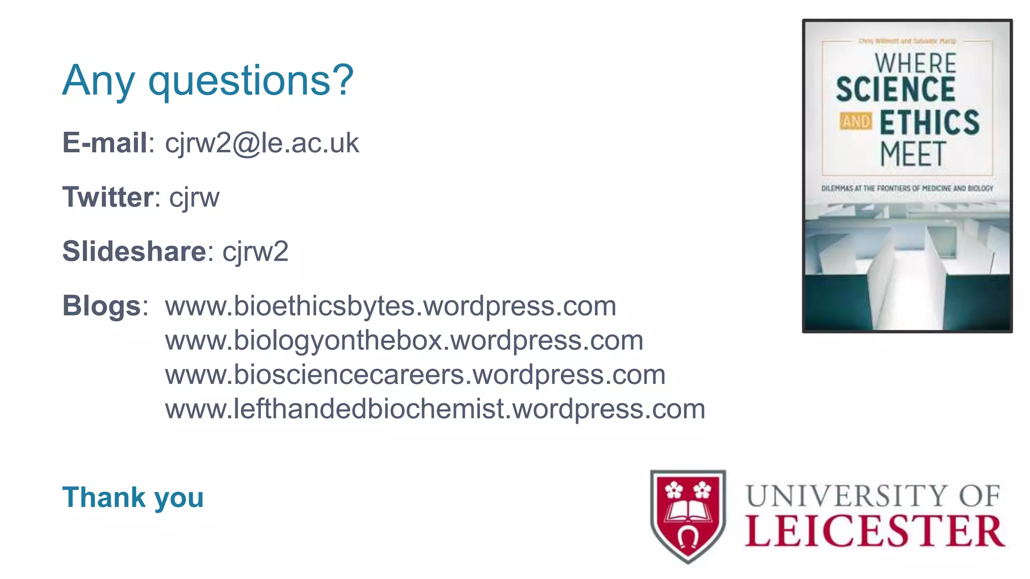 Any questions?
E-mail: cjrw2@le.ac.uk
Twitter: cjrw
Slideshare: cjrw2
Blogs: www.bioethicsbytes.wordpress.com
www.biologyonthebox.wordpress.com
www.biosciencecareers.wordpress.com
www.lefthandedbiochemist.wordpress.com
Thank you
 