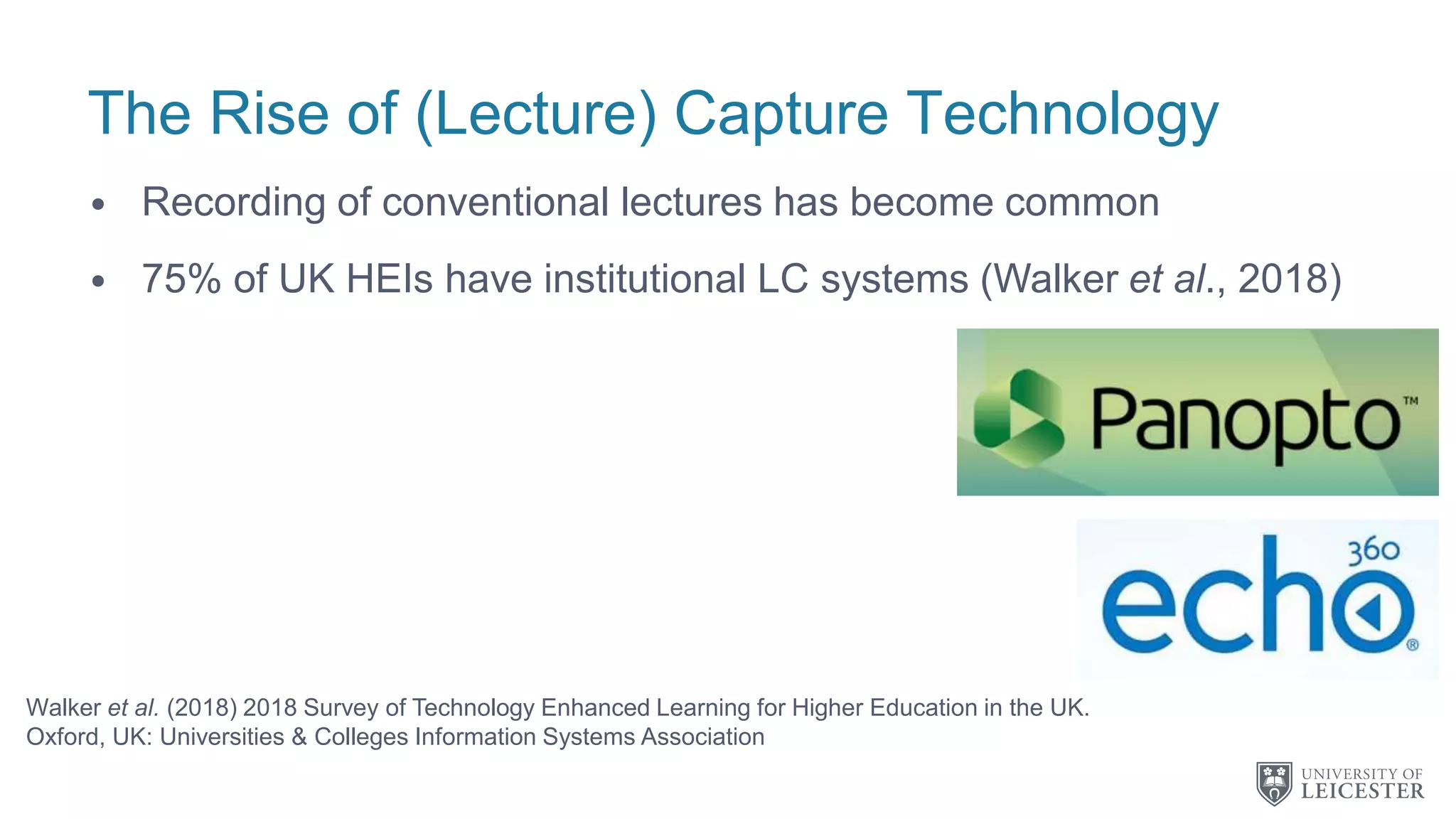 The Rise of (Lecture) Capture Technology
• Recording of conventional lectures has become common
• 75% of UK HEIs have institutional LC systems (Walker et al., 2018)
Walker et al. (2018) 2018 Survey of Technology Enhanced Learning for Higher Education in the UK.
Oxford, UK: Universities & Colleges Information Systems Association
 