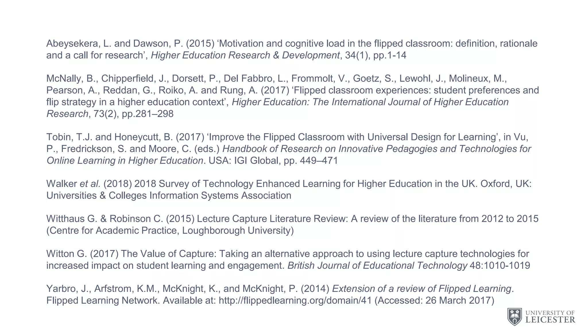 Abeysekera, L. and Dawson, P. (2015) ‘Motivation and cognitive load in the flipped classroom: definition, rationale
and a call for research’, Higher Education Research & Development, 34(1), pp.1-14
McNally, B., Chipperfield, J., Dorsett, P., Del Fabbro, L., Frommolt, V., Goetz, S., Lewohl, J., Molineux, M.,
Pearson, A., Reddan, G., Roiko, A. and Rung, A. (2017) ‘Flipped classroom experiences: student preferences and
flip strategy in a higher education context’, Higher Education: The International Journal of Higher Education
Research, 73(2), pp.281–298
Tobin, T.J. and Honeycutt, B. (2017) ‘Improve the Flipped Classroom with Universal Design for Learning’, in Vu,
P., Fredrickson, S. and Moore, C. (eds.) Handbook of Research on Innovative Pedagogies and Technologies for
Online Learning in Higher Education. USA: IGI Global, pp. 449–471
Walker et al. (2018) 2018 Survey of Technology Enhanced Learning for Higher Education in the UK. Oxford, UK:
Universities & Colleges Information Systems Association
Witthaus G. & Robinson C. (2015) Lecture Capture Literature Review: A review of the literature from 2012 to 2015
(Centre for Academic Practice, Loughborough University)
Witton G. (2017) The Value of Capture: Taking an alternative approach to using lecture capture technologies for
increased impact on student learning and engagement. British Journal of Educational Technology 48:1010-1019
Yarbro, J., Arfstrom, K.M., McKnight, K., and McKnight, P. (2014) Extension of a review of Flipped Learning.
Flipped Learning Network. Available at: http://flippedlearning.org/domain/41 (Accessed: 26 March 2017)
 