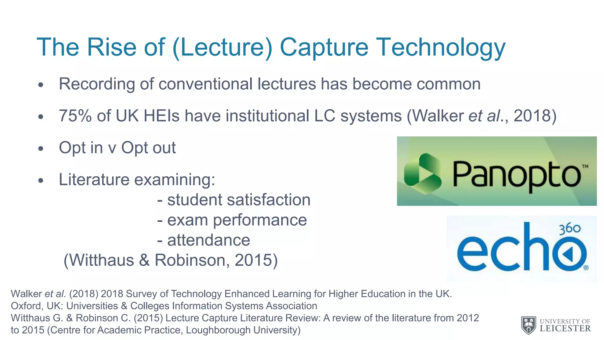The Rise of (Lecture) Capture Technology
• Recording of conventional lectures has become common
• 75% of UK HEIs have institutional LC systems (Walker et al., 2018)
• Opt in v Opt out
• Literature examining:
- student satisfaction
- exam performance
- attendance
(Witthaus & Robinson, 2015)
Walker et al. (2018) 2018 Survey of Technology Enhanced Learning for Higher Education in the UK.
Oxford, UK: Universities & Colleges Information Systems Association
Witthaus G. & Robinson C. (2015) Lecture Capture Literature Review: A review of the literature from 2012
to 2015 (Centre for Academic Practice, Loughborough University)
 