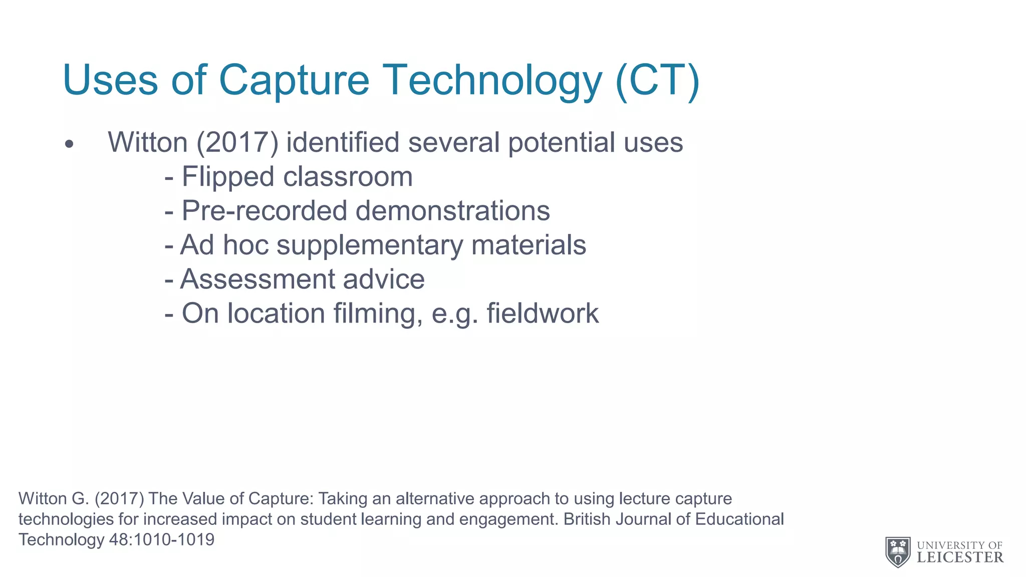 Uses of Capture Technology (CT)
• Witton (2017) identified several potential uses
- Flipped classroom
- Pre-recorded demonstrations
- Ad hoc supplementary materials
- Assessment advice
- On location filming, e.g. fieldwork
Witton G. (2017) The Value of Capture: Taking an alternative approach to using lecture capture
technologies for increased impact on student learning and engagement. British Journal of Educational
Technology 48:1010-1019
 