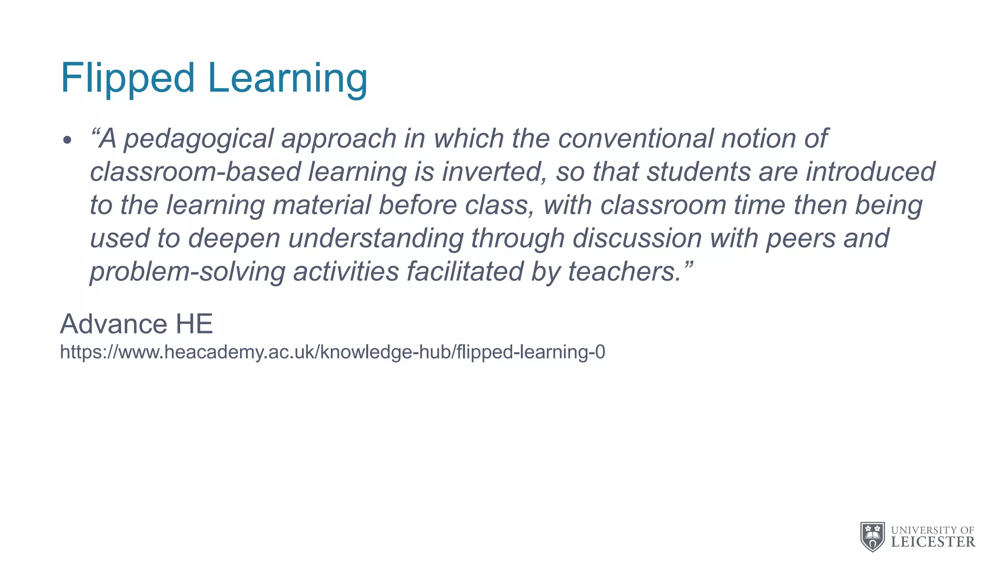 Flipped Learning
• “A pedagogical approach in which the conventional notion of
classroom-based learning is inverted, so that students are introduced
to the learning material before class, with classroom time then being
used to deepen understanding through discussion with peers and
problem-solving activities facilitated by teachers.”
Advance HE
https://www.heacademy.ac.uk/knowledge-hub/flipped-learning-0
 