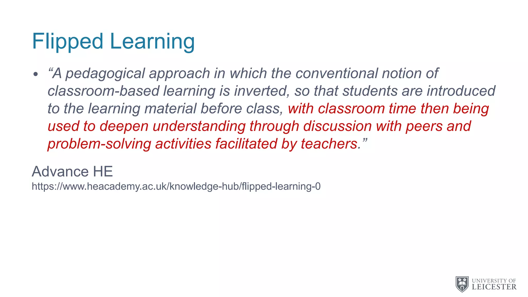 Flipped Learning
• “A pedagogical approach in which the conventional notion of
classroom-based learning is inverted, so that students are introduced
to the learning material before class, with classroom time then being
used to deepen understanding through discussion with peers and
problem-solving activities facilitated by teachers.”
Advance HE
https://www.heacademy.ac.uk/knowledge-hub/flipped-learning-0
 