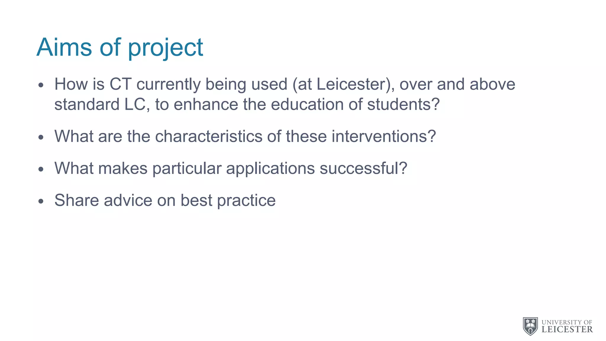 Aims of project
• How is CT currently being used (at Leicester), over and above
standard LC, to enhance the education of students?
• What are the characteristics of these interventions?
• What makes particular applications successful?
• Share advice on best practice
 