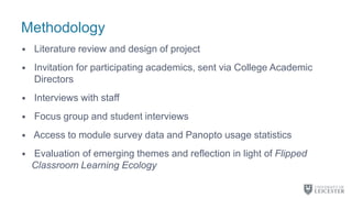 Methodology
• Literature review and design of project
• Invitation for participating academics, sent via College Academic
Directors
• Interviews with staff
• Focus group and student interviews
• Access to module survey data and Panopto usage statistics
• Evaluation of emerging themes and reflection in light of Flipped
Classroom Learning Ecology
 