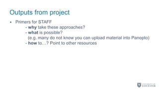 Outputs from project
• Primers for STAFF
- why take these approaches?
- what is possible?
(e.g. many do not know you can upload material into Panopto)
- how to…? Point to other resources
 
